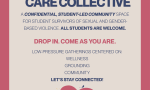 CARE COLLECTIVE IS A CONFIDENTIAL, STUDENT-LED COMMUNITY SPACE  FOR STUDENT SURVIVORS OF SEXUAL AND GENDER- BASED VIOLENCE. ALL STUDENTS ARE WELCOME.  LOW-PRESSURE GATHERINGS CENTERED ON: WELLNESS GROUNDING. DROP IN. COME AS YOU ARE.